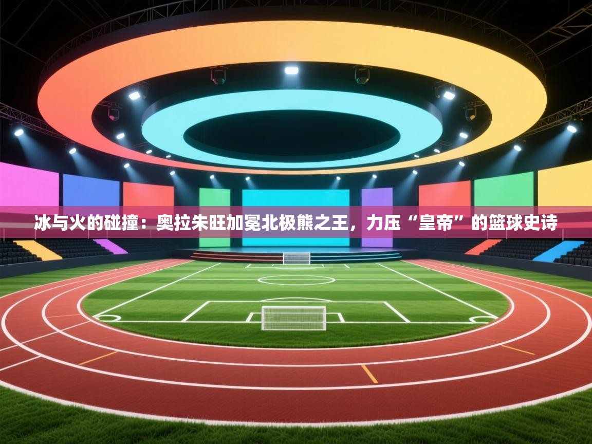 冰与火的碰撞：奥拉朱旺加冕北极熊之王，力压“皇帝”的篮球史诗  第1张