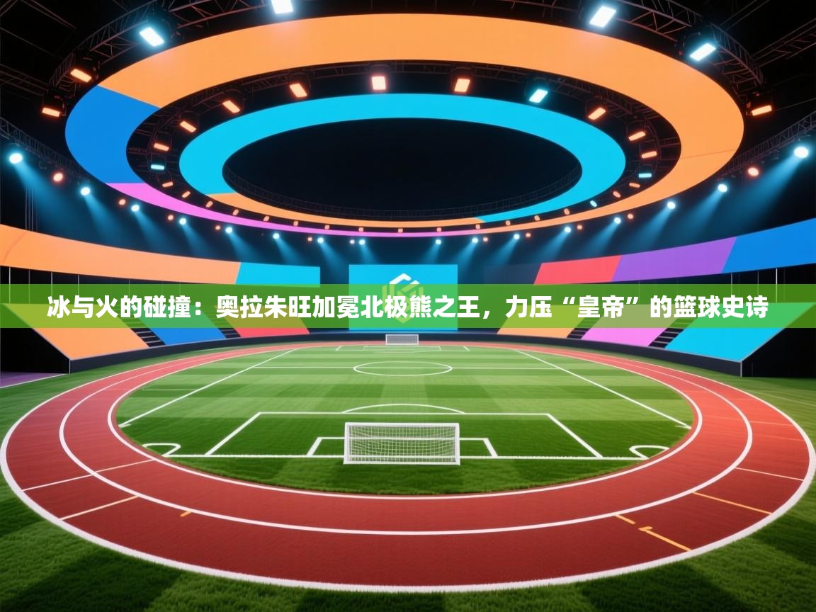 冰与火的碰撞：奥拉朱旺加冕北极熊之王，力压“皇帝”的篮球史诗  第2张
